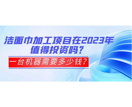 潔面巾加工項目在2023年值得投資嗎？一臺機器需要多少錢？